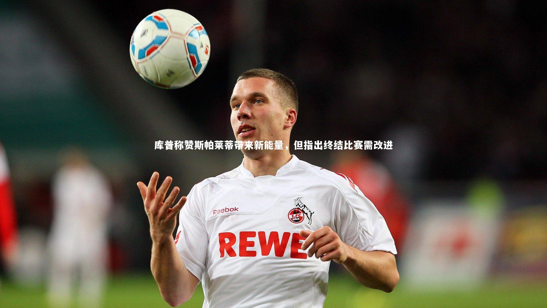 库普称赞斯帕莱蒂带来新能量，但指出终结比赛需改进